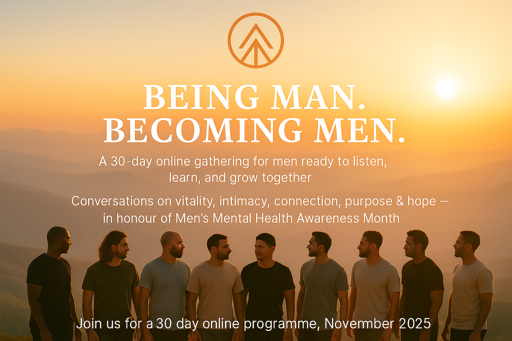 Being Man. Becoming Men.
A 30-day online gathering for men ready to listen, learn, and grow together.
Conversations on vitality, intimacy, connection, purpose & hope - in honour of Men's Mental Health Awareness Month.
Join us for a 30 day online programme, November 2025.